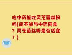 吃中药能吃灵芝菌丝粉吗(能不能与中药同食？灵芝菌丝粉是否适宜？)