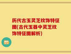 历代古玉灵芝纹饰特征图(古代玉器中灵芝纹饰特征图解析)