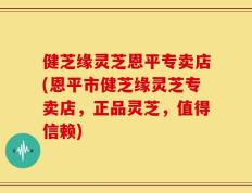 健芝缘灵芝恩平专卖店(恩平市健芝缘灵芝专卖店，正品灵芝，值得信赖)