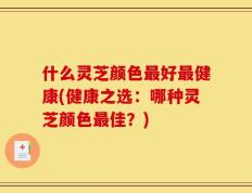 什么灵芝颜色最好最健康(健康之选：哪种灵芝颜色最佳？)
