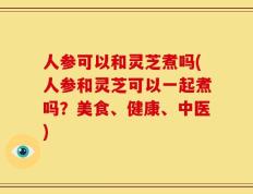 人参可以和灵芝煮吗(人参和灵芝可以一起煮吗？美食、健康、中医)