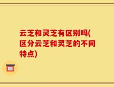 云芝和灵芝有区别吗(区分云芝和灵芝的不同特点)