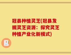 冠县种植灵芝(冠县发掘灵芝资源：探究灵芝种植产业化新模式)