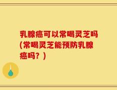 乳腺癌可以常喝灵芝吗(常喝灵芝能预防乳腺癌吗？)