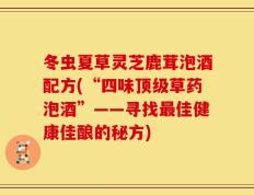 冬虫夏草灵芝鹿茸泡酒配方(“四味顶级草药泡酒”——寻找最佳健康佳酿的秘方)