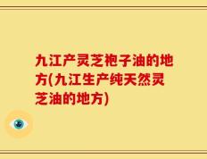 九江产灵芝袍子油的地方(九江生产纯天然灵芝油的地方)