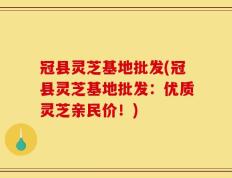 冠县灵芝基地批发(冠县灵芝基地批发：优质灵芝亲民价！)
