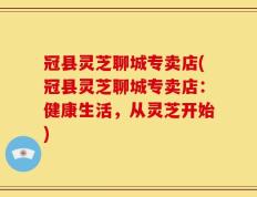 冠县灵芝聊城专卖店(冠县灵芝聊城专卖店：健康生活，从灵芝开始)