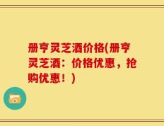 册亨灵芝酒价格(册亨灵芝酒：价格优惠，抢购优惠！)