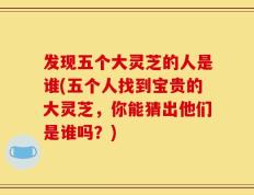 发现五个大灵芝的人是谁(五个人找到宝贵的大灵芝，你能猜出他们是谁吗？)