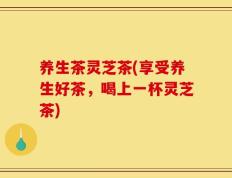 养生茶灵芝茶(享受养生好茶，喝上一杯灵芝茶)