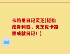 卡路里日记灵芝(轻松瘦身利器，灵芝佐卡路里成就日记！)
