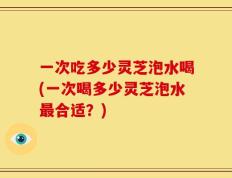一次吃多少灵芝泡水喝(一次喝多少灵芝泡水最合适？)