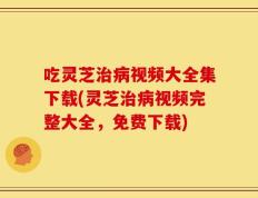 吃灵芝治病视频大全集下载(灵芝治病视频完整大全，免费下载)