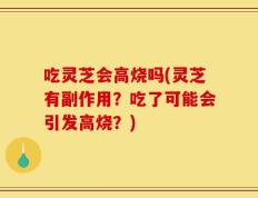 吃灵芝会高烧吗(灵芝有副作用？吃了可能会引发高烧？)