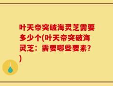 叶天帝突破海灵芝需要多少个(叶天帝突破海灵芝：需要哪些要素？)