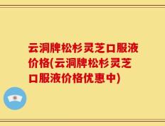 云洞牌松杉灵芝口服液价格(云洞牌松杉灵芝口服液价格优惠中)