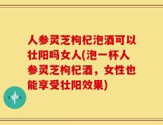 人参灵芝枸杞泡酒可以壮阳吗女人(泡一杯人参灵芝枸杞酒，女性也能享受壮阳效果)