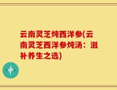 云南灵芝炖西洋参(云南灵芝西洋参炖汤：滋补养生之选)