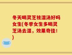 冬天喝灵芝祛湿汤好吗女生(冬季女生多喝灵芝汤去湿，效果奇佳！)