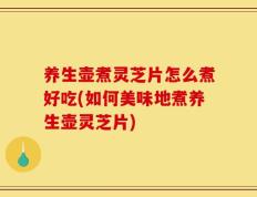 养生壶煮灵芝片怎么煮好吃(如何美味地煮养生壶灵芝片)
