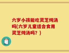 六岁小孩能吃灵芝炖汤吗(六岁儿童适合食用灵芝炖汤吗？)
