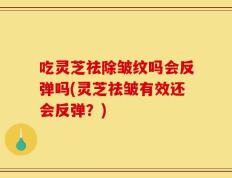 吃灵芝祛除皱纹吗会反弹吗(灵芝祛皱有效还会反弹？)