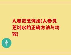 人参灵芝炖水(人参灵芝炖水的正确方法与功效)