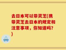 去日本可以带灵芝(携带灵芝去日本的规定和注意事项，你知道吗？)