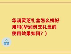 华润灵芝礼盒怎么样好用吗(华润灵芝礼盒的使用效果如何？)