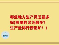 哪些地方生产灵芝最多呢(哪里的灵芝最多？生产量排行榜出炉！)