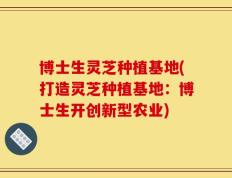 博士生灵芝种植基地(打造灵芝种植基地：博士生开创新型农业)
