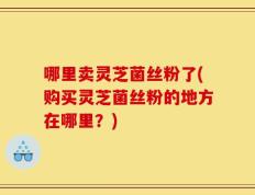哪里卖灵芝菌丝粉了(购买灵芝菌丝粉的地方在哪里？)