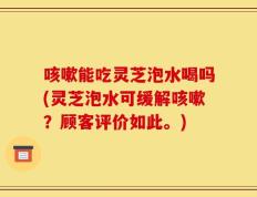 咳嗽能吃灵芝泡水喝吗(灵芝泡水可缓解咳嗽？顾客评价如此。)