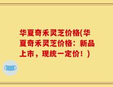 华夏奇禾灵芝价格(华夏奇禾灵芝价格：新品上市，现统一定价！)