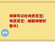 咳嗽可以吃鸡煲灵芝(鸡煲灵芝：缓解咳嗽好帮手)
