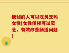 便秘的人可以吃灵芝吗女性(女性便秘可试灵芝，有效改善肠道问题)