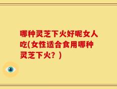 哪种灵芝下火好呢女人吃(女性适合食用哪种灵芝下火？)