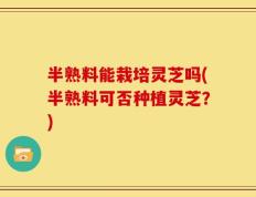 半熟料能栽培灵芝吗(半熟料可否种植灵芝？)