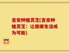 吉安种植灵芝(吉安种植灵芝：让健康生活成为可能)