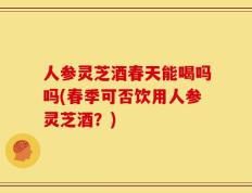 人参灵芝酒春天能喝吗吗(春季可否饮用人参灵芝酒？)