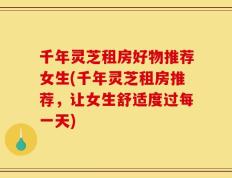 千年灵芝租房好物推荐女生(千年灵芝租房推荐，让女生舒适度过每一天)