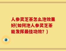 人参灵芝茶怎么泡效果好(如何泡人参灵芝茶能发挥最佳功效？)
