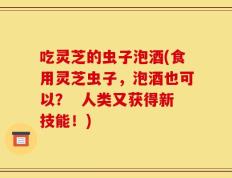 吃灵芝的虫子泡酒(食用灵芝虫子，泡酒也可以？  人类又获得新技能！)