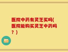 医院中药有灵芝买吗(医院能购买灵芝中药吗？)