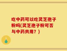吃中药可以吃灵芝孢子粉吗(灵芝孢子粉可否与中药共用？)