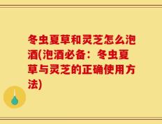 冬虫夏草和灵芝怎么泡酒(泡酒必备：冬虫夏草与灵芝的正确使用方法)