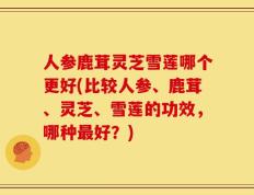人参鹿茸灵芝雪莲哪个更好(比较人参、鹿茸、灵芝、雪莲的功效，哪种最好？)