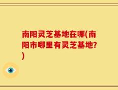 南阳灵芝基地在哪(南阳市哪里有灵芝基地？)