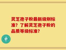 灵芝孢子粉最新级别标准？了解灵芝孢子粉的品质等级标准？